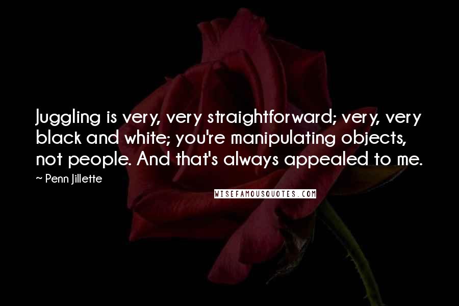 Penn Jillette Quotes: Juggling is very, very straightforward; very, very black and white; you're manipulating objects, not people. And that's always appealed to me.