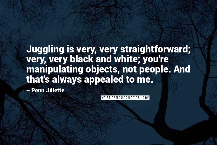 Penn Jillette Quotes: Juggling is very, very straightforward; very, very black and white; you're manipulating objects, not people. And that's always appealed to me.