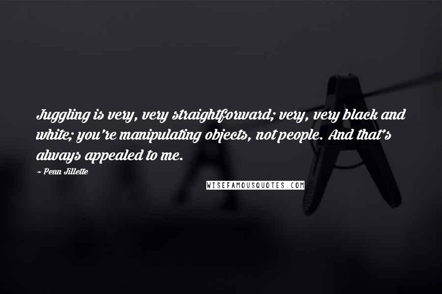 Penn Jillette Quotes: Juggling is very, very straightforward; very, very black and white; you're manipulating objects, not people. And that's always appealed to me.