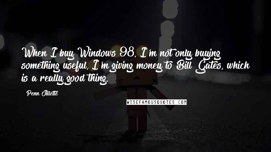 Penn Jillette Quotes: When I buy Windows 98, I'm not only buying something useful, I'm giving money to Bill Gates, which is a really good thing.