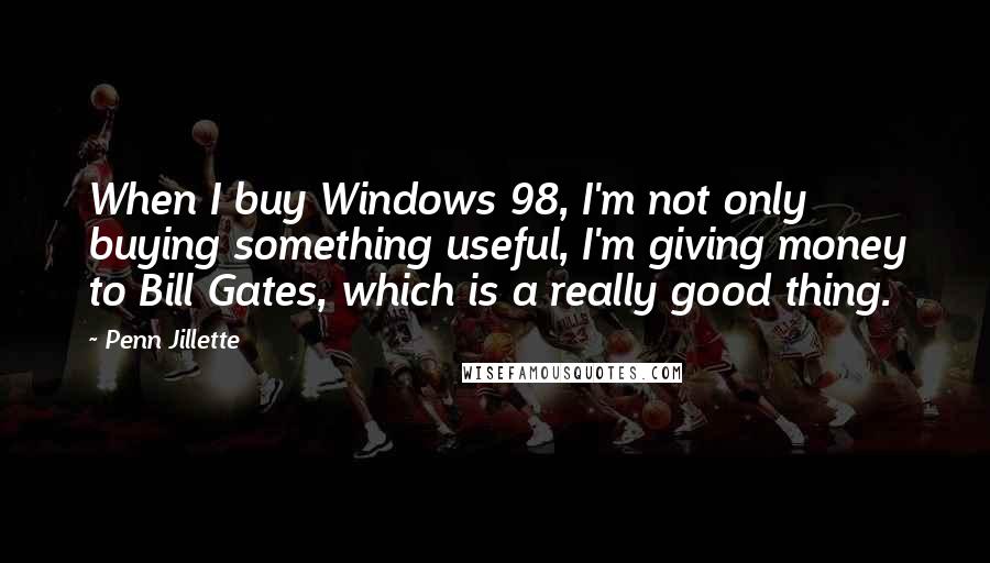 Penn Jillette Quotes: When I buy Windows 98, I'm not only buying something useful, I'm giving money to Bill Gates, which is a really good thing.