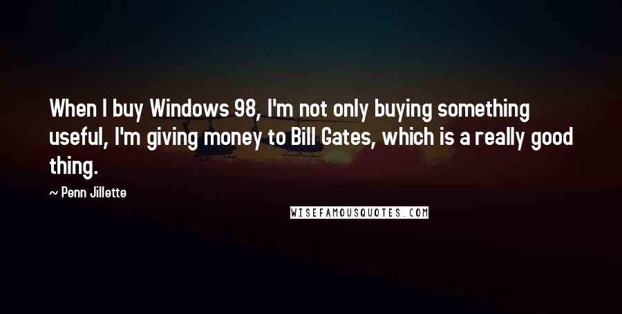 Penn Jillette Quotes: When I buy Windows 98, I'm not only buying something useful, I'm giving money to Bill Gates, which is a really good thing.