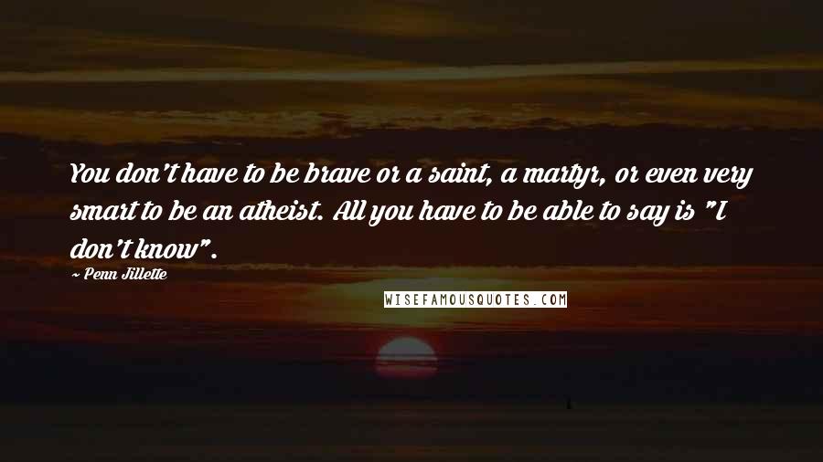Penn Jillette Quotes: You don't have to be brave or a saint, a martyr, or even very smart to be an atheist. All you have to be able to say is "I don't know".