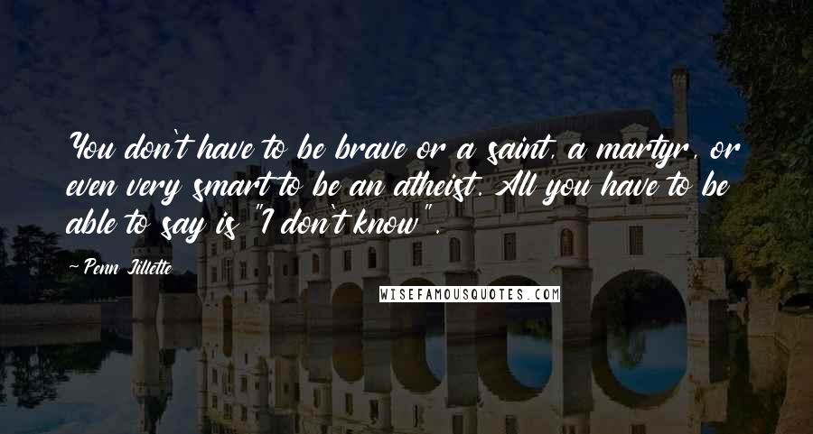 Penn Jillette Quotes: You don't have to be brave or a saint, a martyr, or even very smart to be an atheist. All you have to be able to say is "I don't know".
