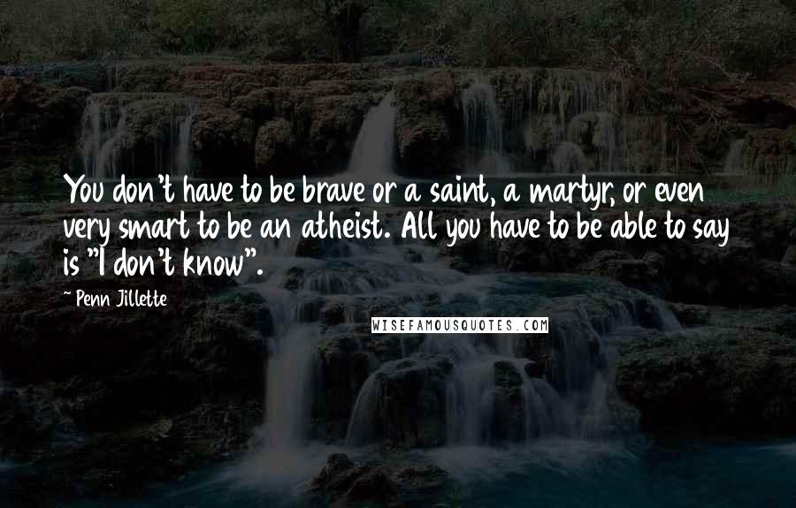 Penn Jillette Quotes: You don't have to be brave or a saint, a martyr, or even very smart to be an atheist. All you have to be able to say is "I don't know".