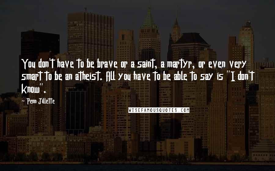 Penn Jillette Quotes: You don't have to be brave or a saint, a martyr, or even very smart to be an atheist. All you have to be able to say is "I don't know".