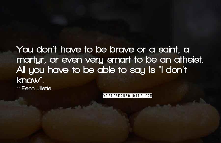 Penn Jillette Quotes: You don't have to be brave or a saint, a martyr, or even very smart to be an atheist. All you have to be able to say is "I don't know".