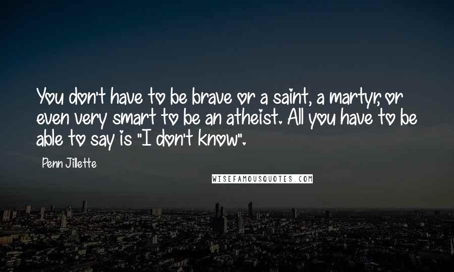 Penn Jillette Quotes: You don't have to be brave or a saint, a martyr, or even very smart to be an atheist. All you have to be able to say is "I don't know".