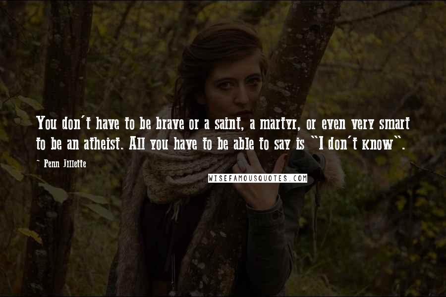 Penn Jillette Quotes: You don't have to be brave or a saint, a martyr, or even very smart to be an atheist. All you have to be able to say is "I don't know".