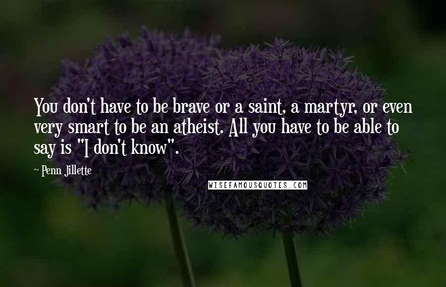 Penn Jillette Quotes: You don't have to be brave or a saint, a martyr, or even very smart to be an atheist. All you have to be able to say is "I don't know".