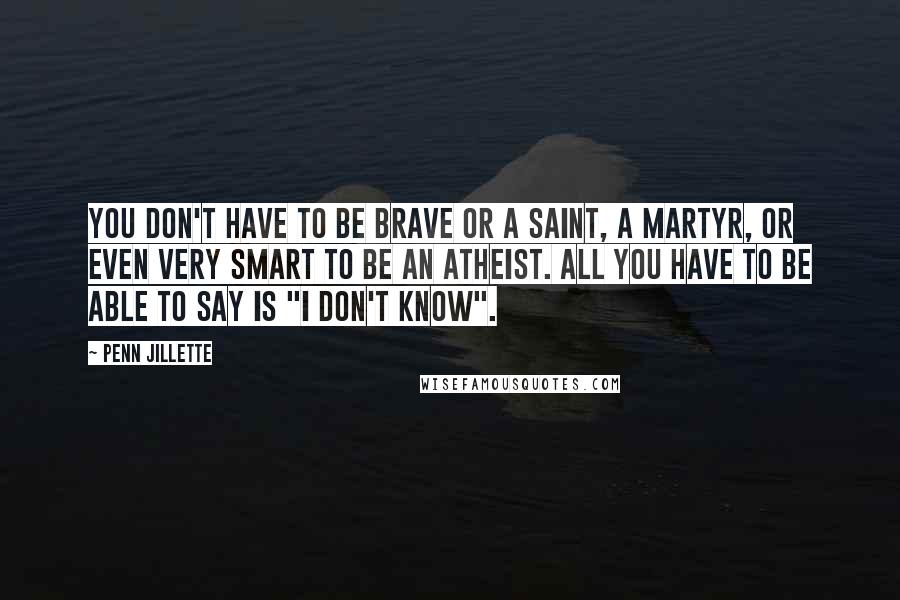 Penn Jillette Quotes: You don't have to be brave or a saint, a martyr, or even very smart to be an atheist. All you have to be able to say is "I don't know".