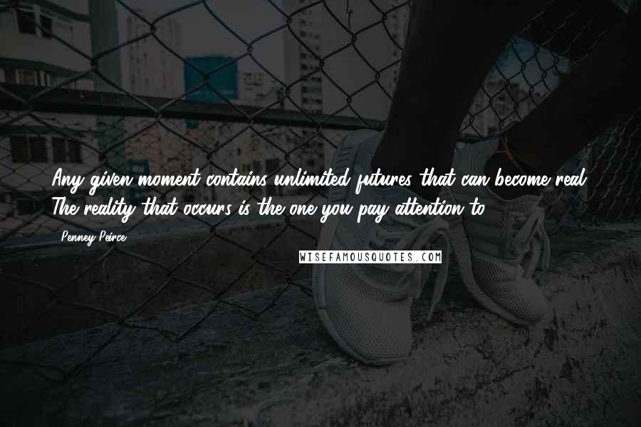 Penney Peirce Quotes: Any given moment contains unlimited futures that can become real. The reality that occurs is the one you pay attention to.