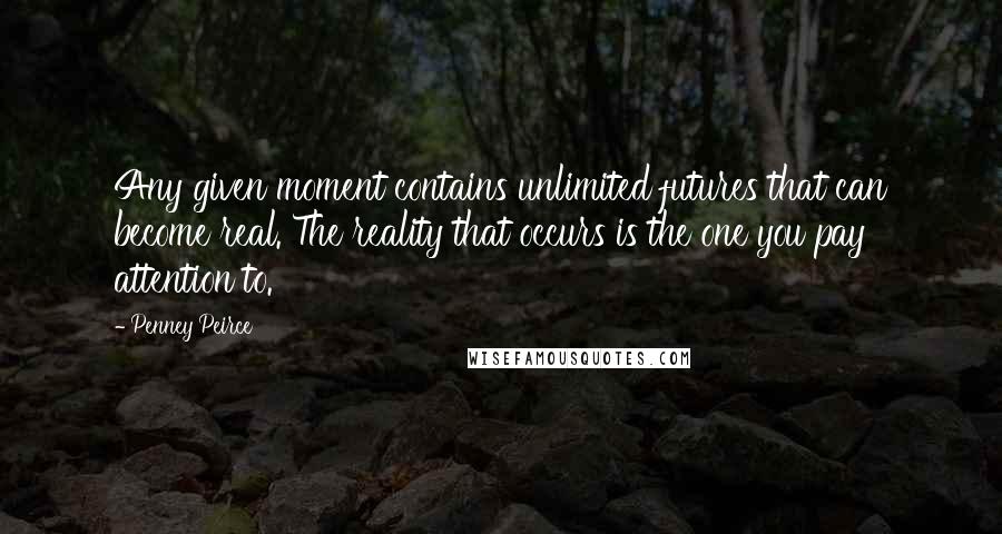 Penney Peirce Quotes: Any given moment contains unlimited futures that can become real. The reality that occurs is the one you pay attention to.