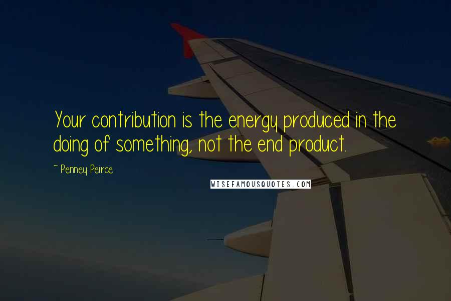 Penney Peirce Quotes: Your contribution is the energy produced in the doing of something, not the end product.