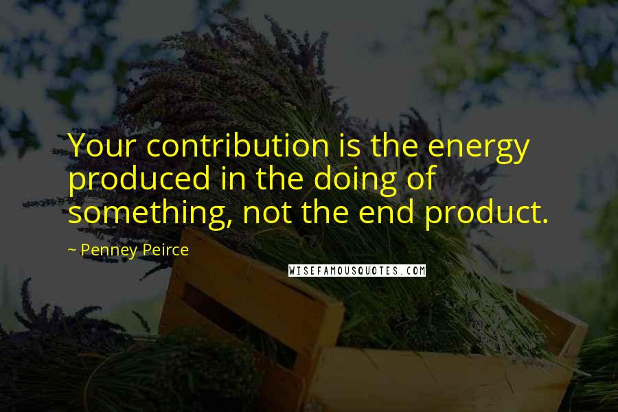 Penney Peirce Quotes: Your contribution is the energy produced in the doing of something, not the end product.