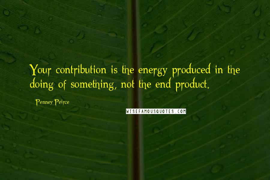 Penney Peirce Quotes: Your contribution is the energy produced in the doing of something, not the end product.