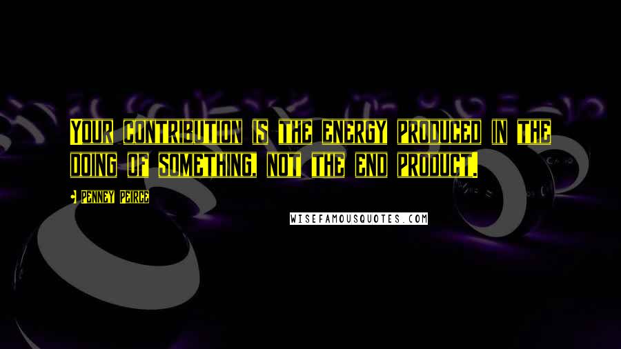 Penney Peirce Quotes: Your contribution is the energy produced in the doing of something, not the end product.