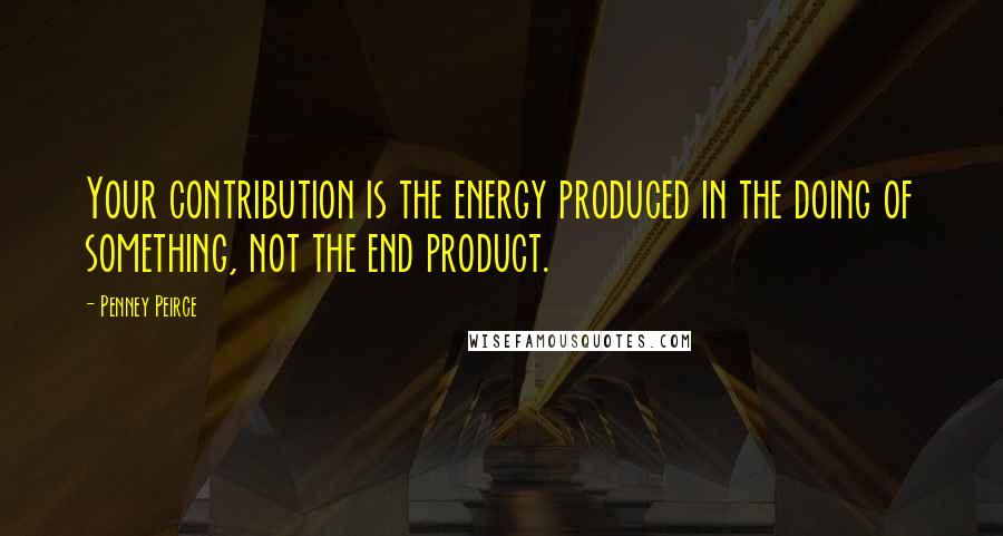 Penney Peirce Quotes: Your contribution is the energy produced in the doing of something, not the end product.