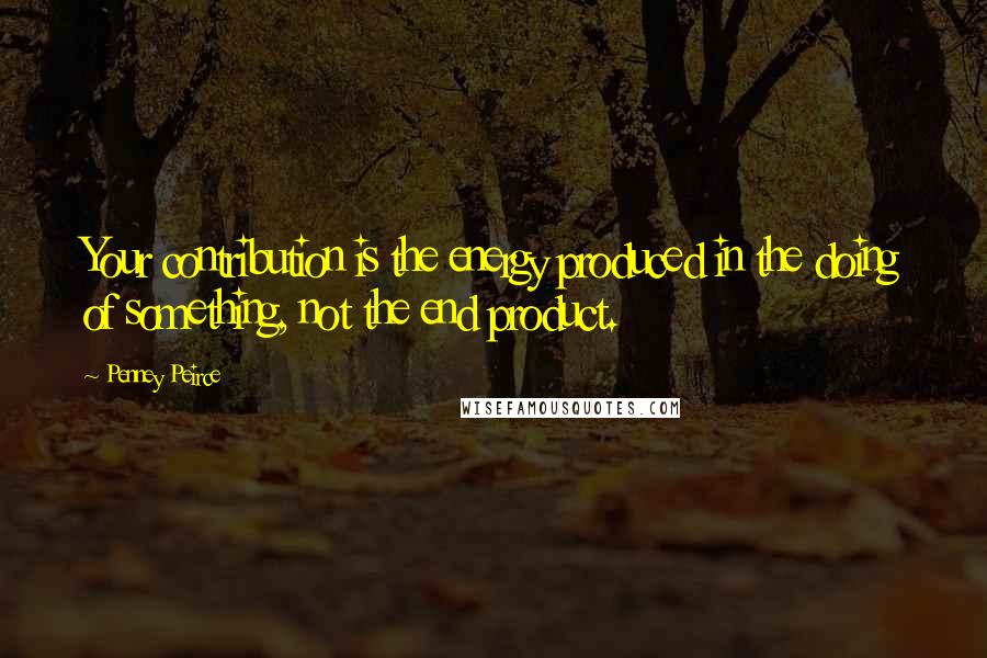 Penney Peirce Quotes: Your contribution is the energy produced in the doing of something, not the end product.