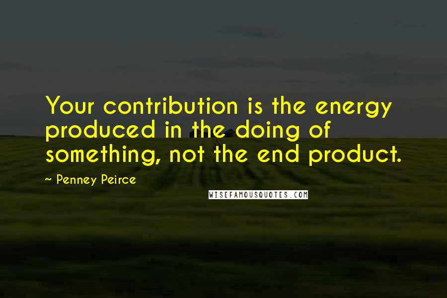 Penney Peirce Quotes: Your contribution is the energy produced in the doing of something, not the end product.