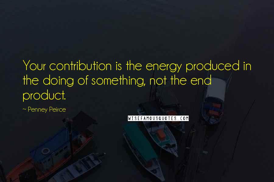 Penney Peirce Quotes: Your contribution is the energy produced in the doing of something, not the end product.