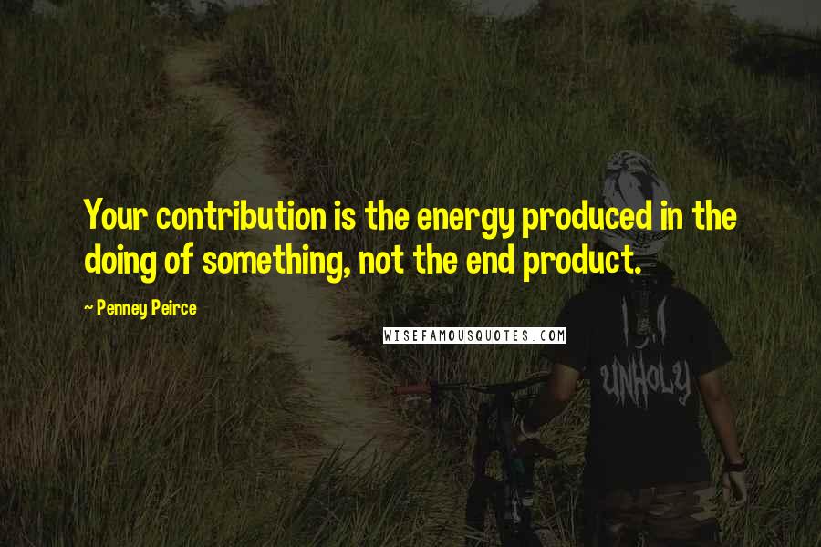 Penney Peirce Quotes: Your contribution is the energy produced in the doing of something, not the end product.