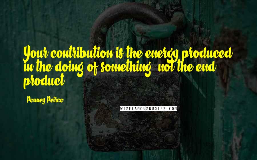 Penney Peirce Quotes: Your contribution is the energy produced in the doing of something, not the end product.