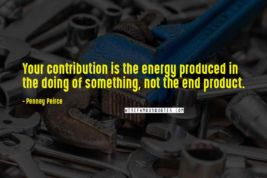 Penney Peirce Quotes: Your contribution is the energy produced in the doing of something, not the end product.