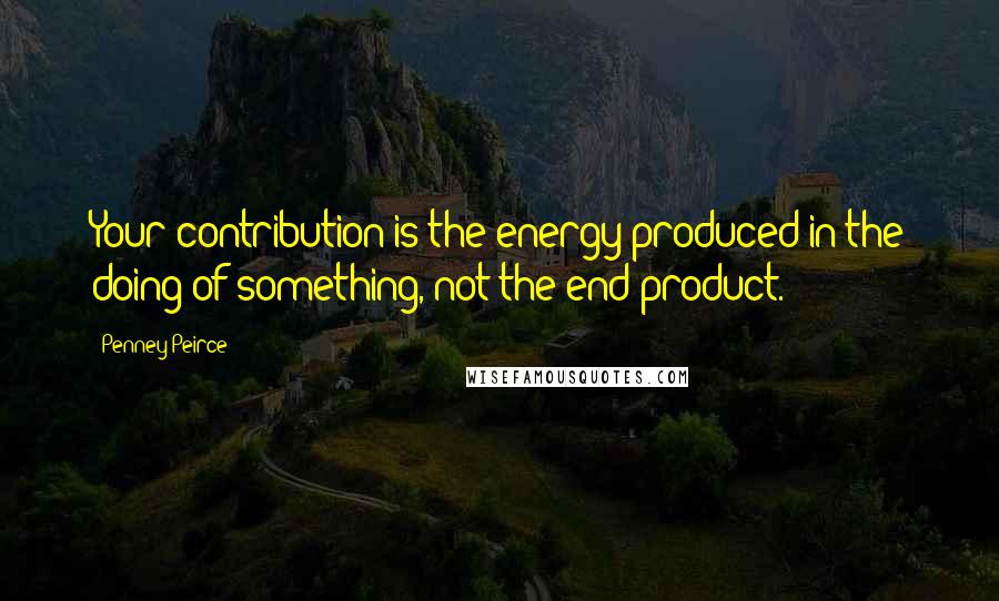 Penney Peirce Quotes: Your contribution is the energy produced in the doing of something, not the end product.