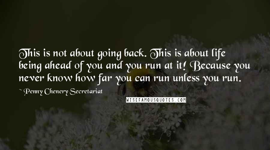 Penny Chenery Secretariat Quotes: This is not about going back. This is about life being ahead of you and you run at it! Because you never know how far you can run unless you run.