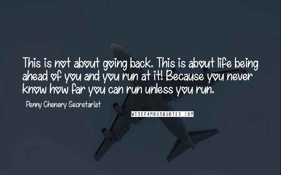 Penny Chenery Secretariat Quotes: This is not about going back. This is about life being ahead of you and you run at it! Because you never know how far you can run unless you run.