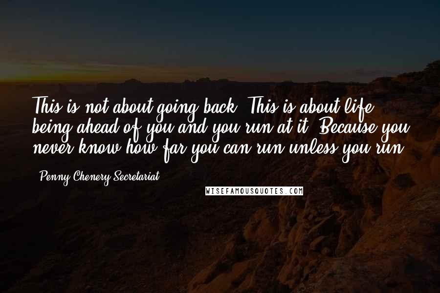 Penny Chenery Secretariat Quotes: This is not about going back. This is about life being ahead of you and you run at it! Because you never know how far you can run unless you run.