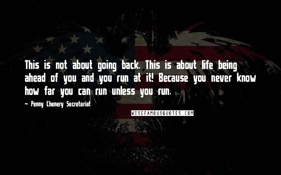 Penny Chenery Secretariat Quotes: This is not about going back. This is about life being ahead of you and you run at it! Because you never know how far you can run unless you run.
