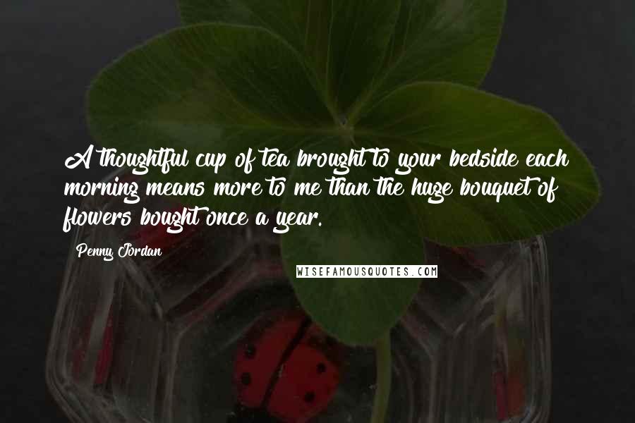 Penny Jordan Quotes: A thoughtful cup of tea brought to your bedside each morning means more to me than the huge bouquet of flowers bought once a year.