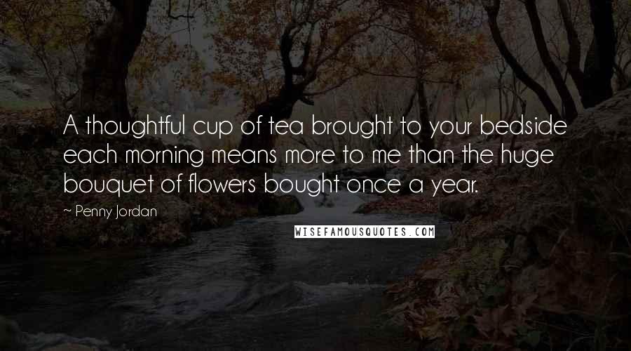 Penny Jordan Quotes: A thoughtful cup of tea brought to your bedside each morning means more to me than the huge bouquet of flowers bought once a year.