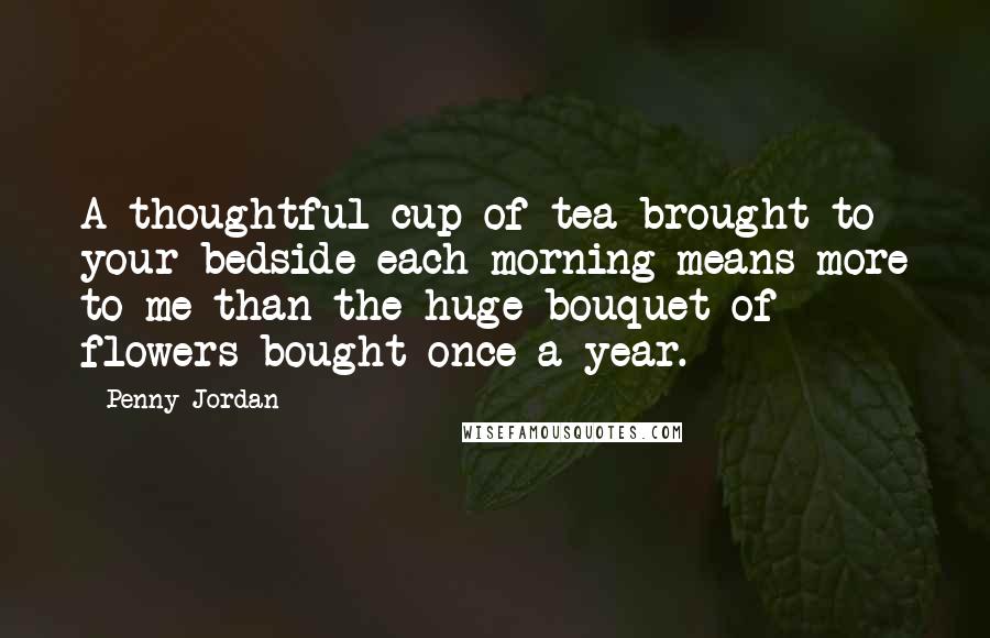 Penny Jordan Quotes: A thoughtful cup of tea brought to your bedside each morning means more to me than the huge bouquet of flowers bought once a year.