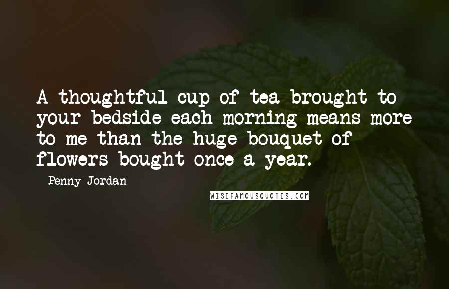Penny Jordan Quotes: A thoughtful cup of tea brought to your bedside each morning means more to me than the huge bouquet of flowers bought once a year.