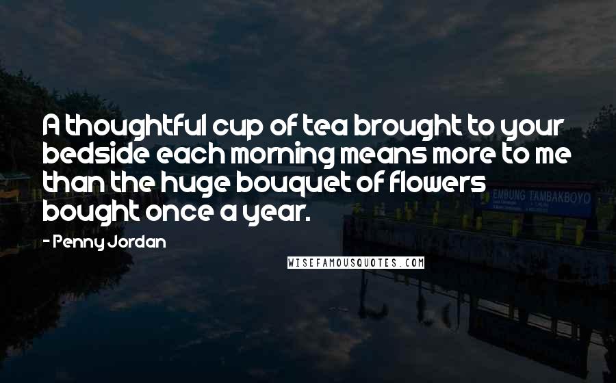 Penny Jordan Quotes: A thoughtful cup of tea brought to your bedside each morning means more to me than the huge bouquet of flowers bought once a year.