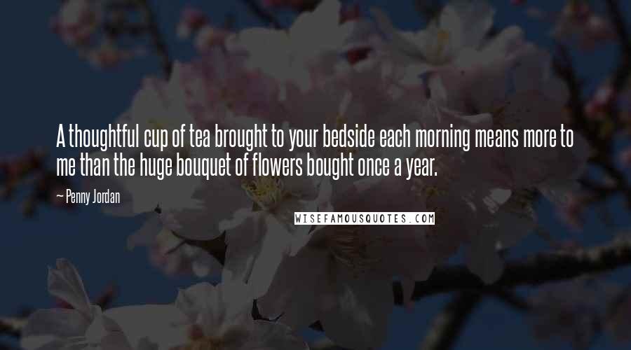 Penny Jordan Quotes: A thoughtful cup of tea brought to your bedside each morning means more to me than the huge bouquet of flowers bought once a year.