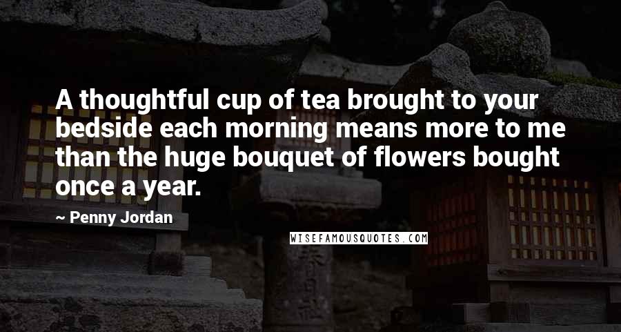 Penny Jordan Quotes: A thoughtful cup of tea brought to your bedside each morning means more to me than the huge bouquet of flowers bought once a year.