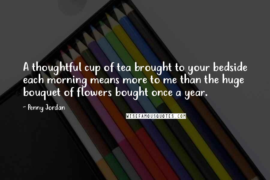 Penny Jordan Quotes: A thoughtful cup of tea brought to your bedside each morning means more to me than the huge bouquet of flowers bought once a year.