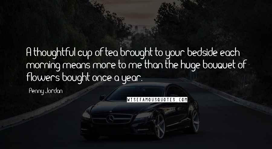 Penny Jordan Quotes: A thoughtful cup of tea brought to your bedside each morning means more to me than the huge bouquet of flowers bought once a year.