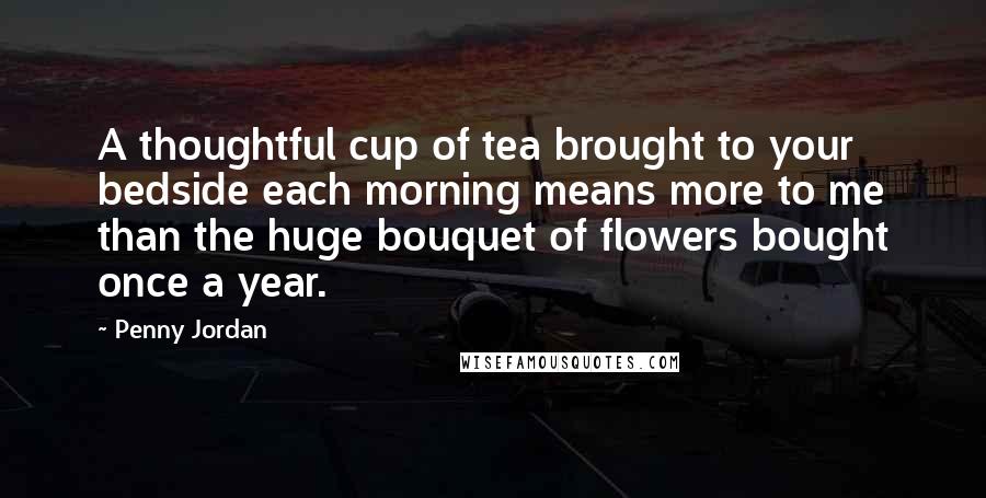 Penny Jordan Quotes: A thoughtful cup of tea brought to your bedside each morning means more to me than the huge bouquet of flowers bought once a year.