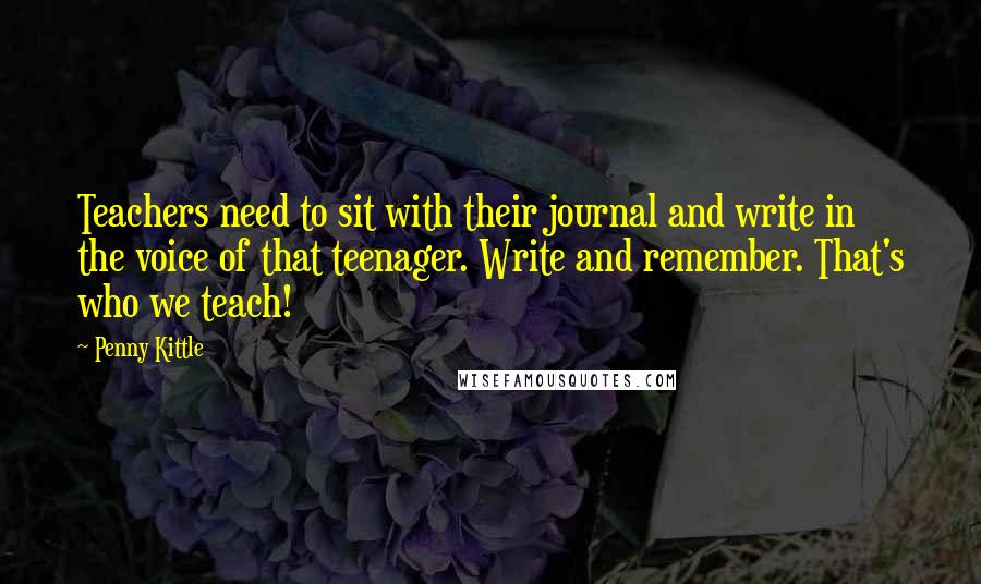 Penny Kittle Quotes: Teachers need to sit with their journal and write in the voice of that teenager. Write and remember. That's who we teach!