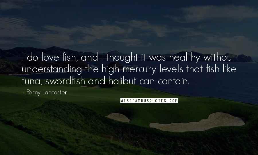 Penny Lancaster Quotes: I do love fish, and I thought it was healthy without understanding the high mercury levels that fish like tuna, swordfish and halibut can contain.