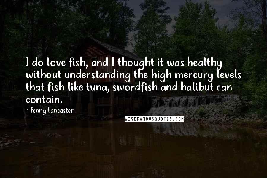 Penny Lancaster Quotes: I do love fish, and I thought it was healthy without understanding the high mercury levels that fish like tuna, swordfish and halibut can contain.