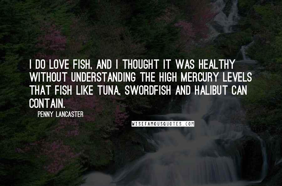 Penny Lancaster Quotes: I do love fish, and I thought it was healthy without understanding the high mercury levels that fish like tuna, swordfish and halibut can contain.