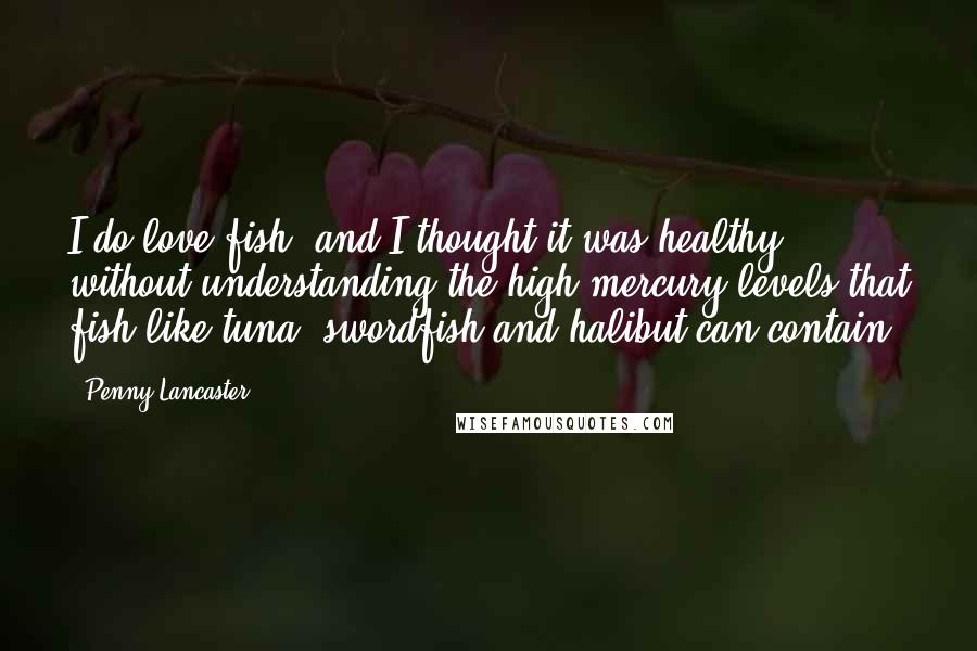 Penny Lancaster Quotes: I do love fish, and I thought it was healthy without understanding the high mercury levels that fish like tuna, swordfish and halibut can contain.