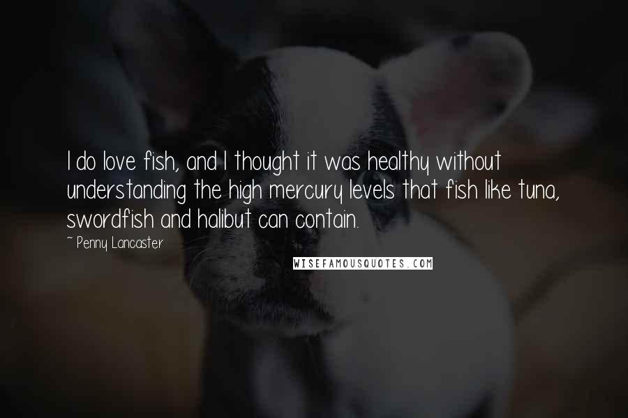 Penny Lancaster Quotes: I do love fish, and I thought it was healthy without understanding the high mercury levels that fish like tuna, swordfish and halibut can contain.