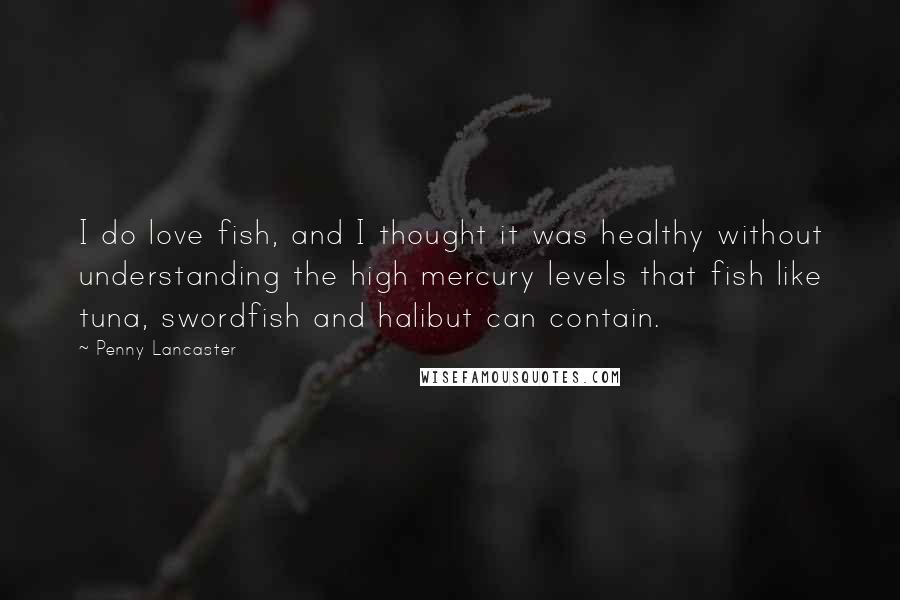 Penny Lancaster Quotes: I do love fish, and I thought it was healthy without understanding the high mercury levels that fish like tuna, swordfish and halibut can contain.